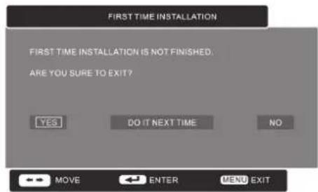 FIRST TIME INSTALLATION FIRST TIME INSTALLATION IS NOT FINISHED. ARE YOU SURE TO EXIT? YES DO IT NEXT TIME NO MOVE ENTER MENU EXIT
