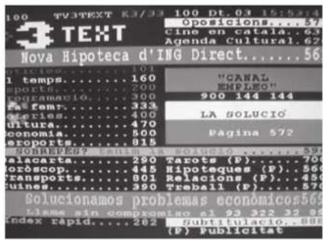 100 TV3TEXT 83/33 100 Dt.03 15:53 "gposicions....57" cine en catala..63 Agenda Cultural.62 Nova Hipoteca d'ING Direct.....56 1 temps.....160 sports.....200 programació.....300 fa# femr.....333 dories.....400 ultura.....470 conomia.....500 eroports.....815 SOLARES...79 alaceta.....290 Tarots (P)....70 oròscop.....445 Hipotèques (P)....560 transports.....801 Relacions (P)....450 fuines.....390 Treball (P)....570 Solucionamos problemas económicos569 tleme sin compromiso el 93 522 32 85 index rapid.....282 Subtitulacio..808 (P) Publicité