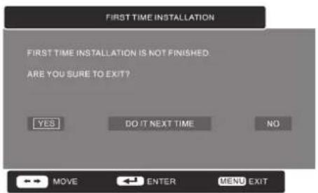FIRST TIME INSTALLATION FIRST TIME INSTALLATION IS NOT FINISHED: ARE YOU SURE TO EXIT? YES DO IT NEXT TIME NO MOVE ENTER MENU EXIT