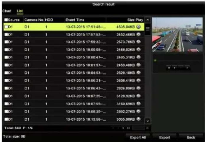 Search result Chart List Source Camera No.HDD Event Time Size Play D1 D1 1 13-07-2015 17:51:48-... 4535.04KB D1 D1 1 13-07-2015 17:57:53-... 2452.46KB D1 D1 1 13-07-2015 17:59:32-... 2673.78KB D1 D1 1 13-07-2015 18:00:08-... 2468.02KB D1 D1 1 13-07-2015 18:00:47-... 2485.31KB D1 D1 1 13-07-2015 18:01:57-... 2459.40KB D1 D1 1 13-07-2015 18:04:53-... 2528.10KB D1 D1 1 13-07-2015 18:06:21-... 2608.41KB D1 D1 1 13-07-2015 18:06:43-... 2826.09KB D1 D1 1 13-07-2015 18:07:25-... 3128.92KB D1 D1 1 13-07-2015 18:07:59-... 3160.69KB D1 D1 1 13-07-2015 18:08:35-... 2892.27KB D1 D1 1 13-07-2015 18:13:56-... 3035.90KB Total: 569 P: 1/6 Total size: 0B Export All Export Back
