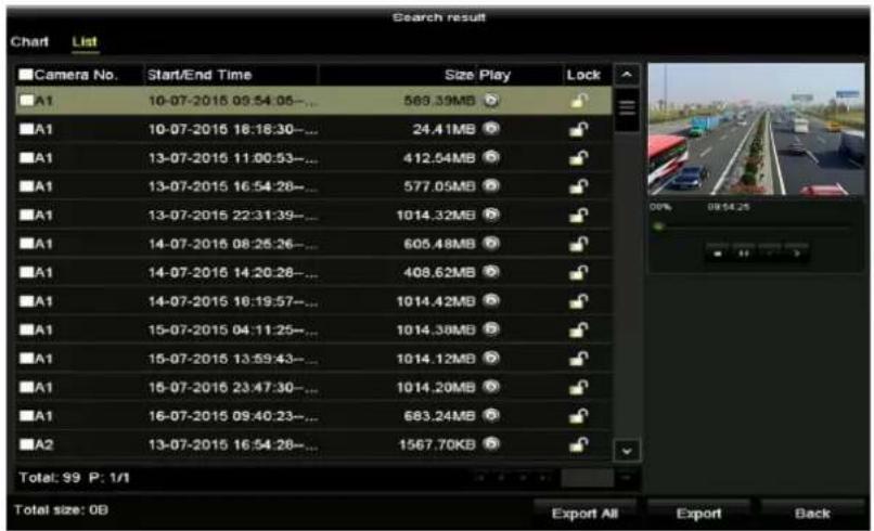 Search result Chart List Camera No. Start/End Time Size Play Lock A1 10-07-2015 09:54:05.... 589.39MB A1 10-07-2015 16:18:30.... 24.41MB A1 13-07-2015 11:00:53.... 412.54MB A1 13-07-2015 16:54:28.... 577.05MB A1 13-07-2015 22:31:39.... 1014.32MB A1 14-07-2015 08:25:26.... 605.48MB A1 14-07-2015 14:20:28.... 408.62MB A1 14-07-2015 16:19:57.... 1014.42MB A1 15-07-2015 04:11:25.... 1014.38MB A1 15-07-2015 13:59:43.... 1014.12MB A1 15-07-2015 23:47:30.... 1014.20MB A1 16-07-2015 09:40:23.... 683.24MB A2 13-07-2015 16:54:28.... 1567.70KB Total: 99 P: 1/1 Total size: 0B Export All Export Back