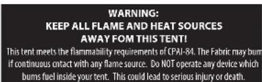 WARNING: KEEP ALL FLAME AND HEAT SOURCES AWAY FOM THIS TENT! This tent meets the flammability requirements of CPAI-84. The Fabric may burn if continuous contact with any flame source. Do NOT operate any device which bums fuel inside your tent. This could lead to serious injury or death.