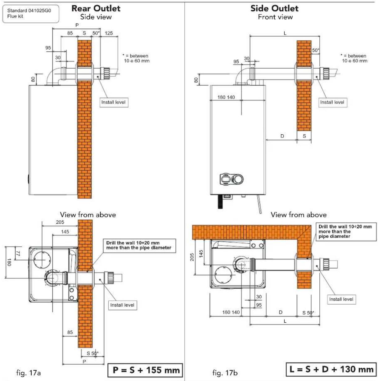 Standard 041025G0 Flue kit Rear Outlet Side view P 85 S 50° 125 95 30 * = between 10 e 60 mm Install level View from above 205 145 Drill the wall 10÷20 mm more than the pipe diameter Install level 85 S 50° P P = S + 155 mm Fig. 17a Side Outlet Front view L 50° * = between 10 e 60 mm Install level D…