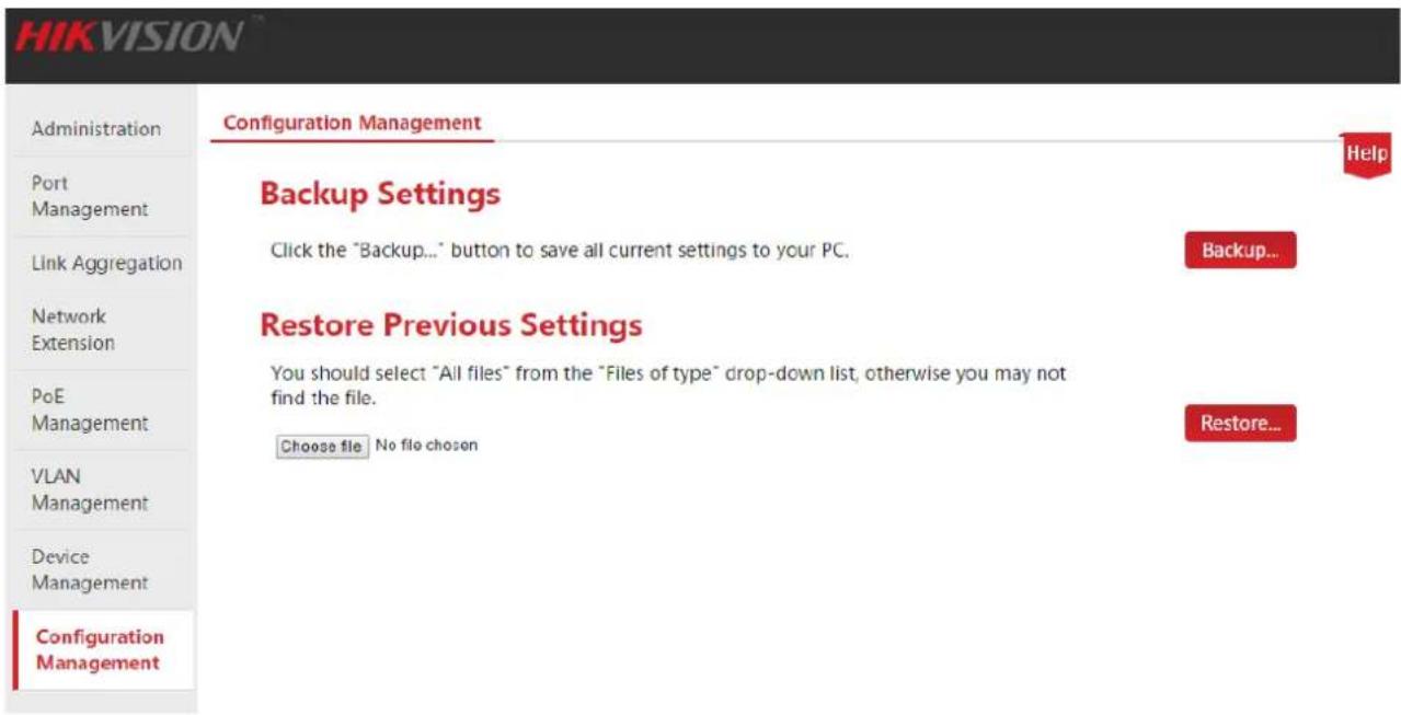 HIKVISION Administration Port Management Link Aggregation Network Extension PoE Management VLAN Management Device Management Configuration Management Configuration Management Help Backup Settings Click the "Backup..." button to save all current settings to your PC. Backup... Restore Previous Settings You should select "All files" from the "Files of type" drop-down list, otherwise you may not find the file. Choose file No file chosen Restore...