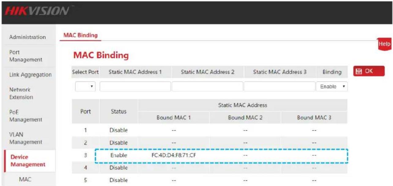 HIKVISION Administration Port Management Link Aggregation Network Extension PoE Management VLAN Management Device Management MAC MAC Binding Help MAC Binding Select Port Static MAC Address 1 Static MAC Address 2 Static MAC Address 3 Binding Enable Port Status Static MAC Address Bound MAC 1 Bound MAC 2 Bound MAC 3 1 Disable -- -- -- 2 Disable -- -- -- 3 Enable FC:4D:D4:F8:71:CF -- -- 4 Disable -- -- -- 5 Disable -- -- --