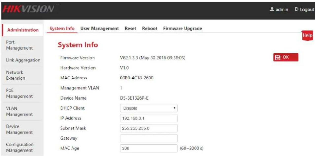 HIKVISION admin E Logout Administration System Info User Management Reset Reboot Firmware Upgrade Help Port Management Link Aggregation System Info Firmware Version V62.1.3.3 (May 30 2016 09:38:05) Hardware Version V1.0 MAC Address 00B0-4C18-2600 PoE Management Management VLAN Management DHCP Client Disable IP Address 192.168.0.1 Device Management Subnet Mask 255.255.255.0 Gateway Configuration Management MAC Age 300 (60~3000 s)