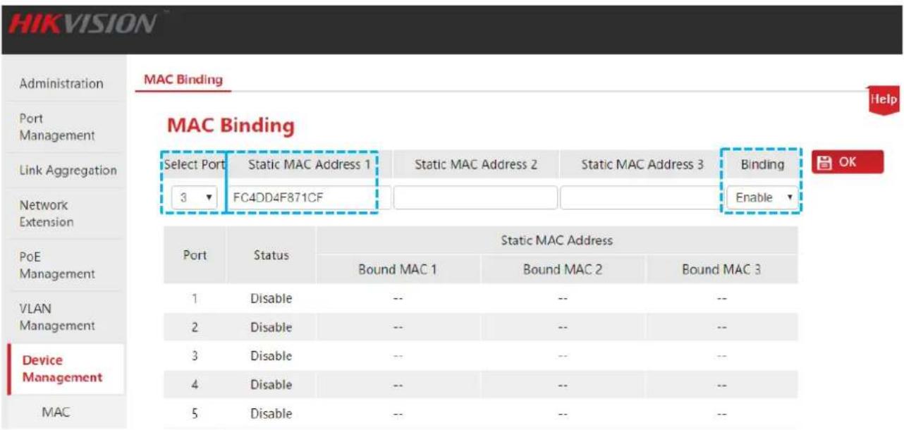 HIKVISION Administration Port Management Link Aggregation Network Extension PoE Management VLAN Management Device Management MAC MAC Binding Help MAC Binding Select Port Static MAC Address 1 Static MAC Address 2 Static MAC Address 3 Binding 3 FC4DD4F871CF Enable Port Status Static MAC Address Bound MAC 1 Bound MAC 2 Bound MAC 3 1 Disable -- -- -- 2 Disable -- -- -- 3 Disable -- -- -- 4 Disable -- -- -- 5 Disable -- -- --