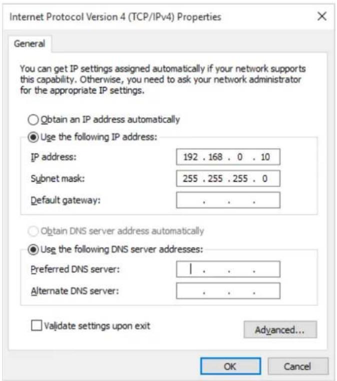 Internet Protocol Version 4 (TCP/IPv4) Properties General You can get IP settings assigned automatically if your network supports this capability. Otherwise, you need to ask your network administrator for the appropriate IP settings. Obtain an IP address automatically Use the following IP address: IP address: 192 . 168 . 0 . 10 Subnet mask: 255 . 255 . 255 . 0 Default gateway: . Obtain DNS server address automatically Use the following DNS server addresses: Preferred DNS server: | Alternate DNS server: . Validate settings upon exit Advanced... OK Cancel