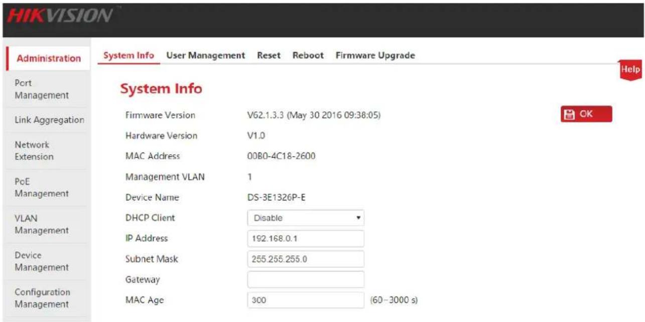 HIKVISION Administration System Info User Management Reset Reboot Firmware Upgrade Port Management Link Aggregation Network Extension PoE Management VLAN Management Device Management Configuration Management System Info Firmware Version V62.1.3.3 (May 30 2016 09:38:05) Hardware Version V1.0 MAC Address 00B0-4C18-2600 Management VLAN 1 Device Name DS-3E1326P-E DHCP Client Disable IP Address 192.168.0.1 Subnet Mask 255.255.255.0 Gateway MAC Age 300 (60–3000 s)