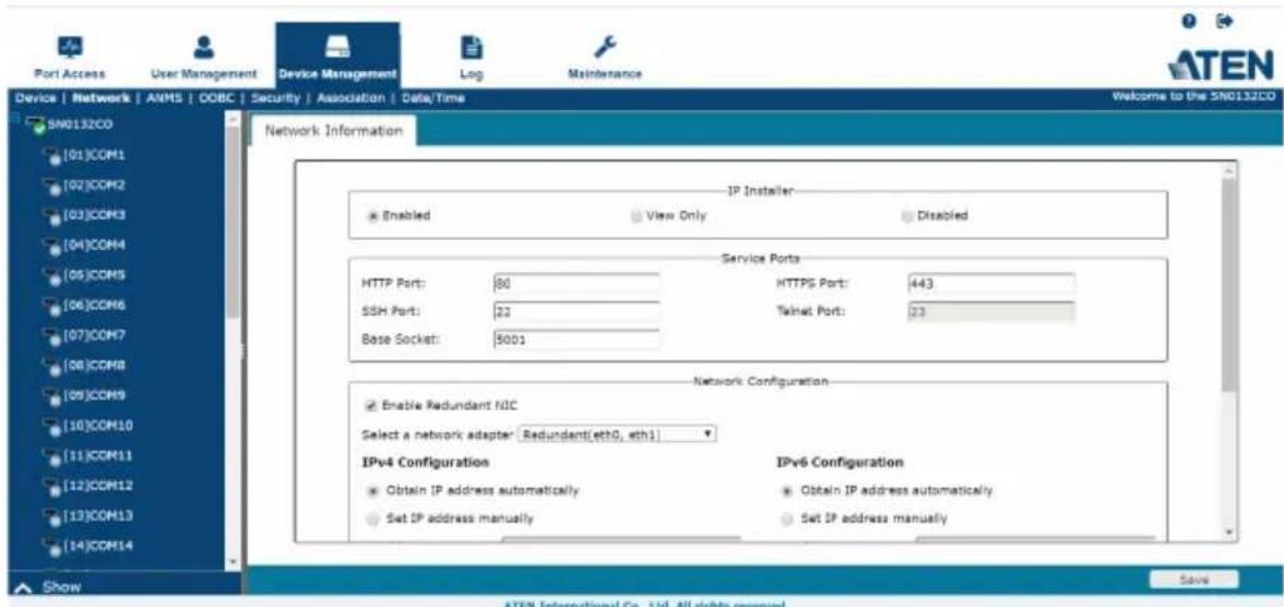 Port Access User Management Device Management Log Maintenance Welcome to the SN0132CD SN0132CO [01]COM1 [02]COM2 [03]COM3 [04]COM4 [05]COM5 [06]COM6 [07]COM7 [08]COM8 [09]COM9 [10]COM10 [11]COM11 [12]COM12 [13]COM13 [14]COM14 Show ATEN International Co., Ltd. All rights reserved. Network Information IP Installer: Enabled View Only Disabled Service Ports HTTP Port: 80 HTTPS Port: 443 SSH Port: 22 Mailnet Port: 23 Base Socket: 5001 Network Configuration Enable Redundant NIC Select a network adapter [Redundant(eth0, sth1)] IPv4 Configuration IPv6 Configuration Obtain IP address automatically Obtain IP address automatically Set IP address manually Set IP address manually