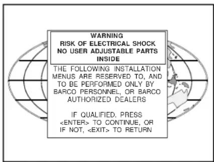 WARNING RISK OF ELECTRICAL SHOCK NO USER ADJUSTABLE PARTS INSIDE THE FOLLOWING INSTALLATION MENUS ARE RESERVED TO, AND TO BE PERFORMED ONLY BY BARCO PERSONNEL, OR BARCO AUTHORIZED DEALERS IF QUALIFIED. PRESS TO CONTINUE, OR IF NOT, TO RETURN