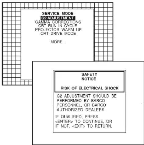 SERVICE MODE G2 ADJUSTMENT GAMMA CORRECTIONS CRT RUN IN CYCLE PROJECTOR WARM UP CRT DRIVE MODE MORE... SAFETY NOTICE RISK OF ELECTRICAL SHOCK G2 ADJUSTMENT SHOULD BE PERFORMED BY BARCO PERSONNEL, OR BARCO AUTHORIZED DEALERS. IF QUALIFIED, PRESS TO CONTINUE, OR IF NOT, TO RETURN.