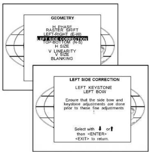 GEOMETRY H PHASE RASTER SHIFT LEFT-RIGHT (E-W) LEFT SIDE CORRECTION TOP-BOTTOM (N-S) H SIZE V LINEARITY V SIZE BLANKING LEFT SIDE CORRECTION LEFT KEYSTONE LEFT BOW Ensure that the side bow and keystone adjustments are done prior to these fine adjustments ! Select with ↓ or ↑ then to return.