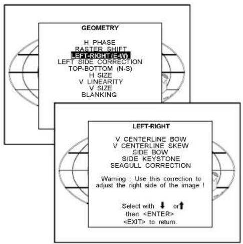 GEOMETRY H PHASE RASTER SHIFT LEFT-RIGHT (E-W) LEFT SIDE CORRECTION TOP-BOTTOM (N-S) H SIZE V LINEARITY V SIZE BLANKING LEFT-RIGHT V CENTERLINE BOW V CENTERLINE SKEW SIDE BOW SIDE KEystone SEAGULL CORRECTION Warning : Use this correction to adjust the right side of the image ! Select with ↓ or ↑ then to return.