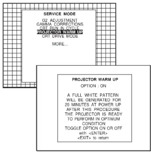 SERVICE MODE G2 ADJUSTMENT GAMMA CORRECTIONS CRT RUN IN CYCLE PROJECTOR WARM UP CRT DRIVE MODE MORE... PROJECTOR WARM UP OPTION : ON A FULL WHITE PATTERN WILL BE GENERATED FOR 20 MINUTES AT POWER UP AFTER THIS PROCEDURE THE PROJECTOR IS READY TO PERFORM IN OPTIMUM CONDITION TOGGLE OPTION ON OR OFF with to return