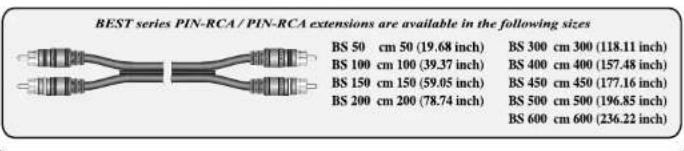 BEST series PIN-RCA / PIN-RCA extensions are available in the following sizes BS 50 cm 50 (19.68 inch) BS 300 cm 300 (118.11 inch) BS 100 cm 100 (39.37 inch) BS 400 cm 400 (157.48 inch) BS 150 cm 150 (59.05 inch) BS 450 cm 450 (177.16 inch) BS 200 cm 200 (78.74 inch) BS 500 cm 500 (196.85 inch) BS 600 cm 600 (236.22 inch)