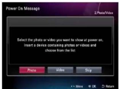 Power On Message 2.Photo/Video Select the photo or video you want to show at power on, Insert a device containing photos or videos and choose from the list Photo Video Skip + - Move + OK > Return