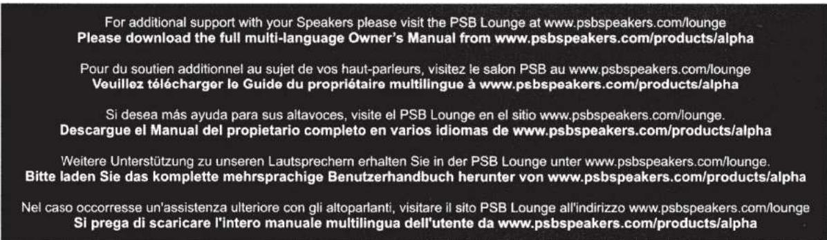 For additional support with your Speakers please visit the PSB Lounge at www.psbspeakers.com/lounge Please download the full multi-language Owner's Manual from www.psbspeakers.com/products/alpha Pour du soutien additionnel au sujet de vos haut-parleurs, visitez le salon PSB au www.psbspeakers.com/lounge Veuillez télécharger le Guide du propriétaire multilingue à www.psbspeakers.com/products/alpha Si desea más ayuda para sus altavoces, visite el PSB Lounge en el sitio www.psbspeakers.com/lounge. Descargue el Manual del propietario completo en varios idiomas de www.psbspeakers.com/products/alpha Weitere Unterstützung zu unseren Lautsprechern erhalten Sie in der PSB Lounge unter www.psbspeakers.com/lounge. Bitte laden Sie das komplette mehrsprachige Benutzerhandbuch herunter von www.psbspeakers.com/products/alpha Nel caso occorresse un'assistenza ulteriore con gli altoparlanti, visitare il sito PSB Lounge all'indirizzo www.psbspeakers.com/lounge Si prega di scaricare l'intero manuale multilingua dell'utente da www.psbspeakers.com/products/alpha