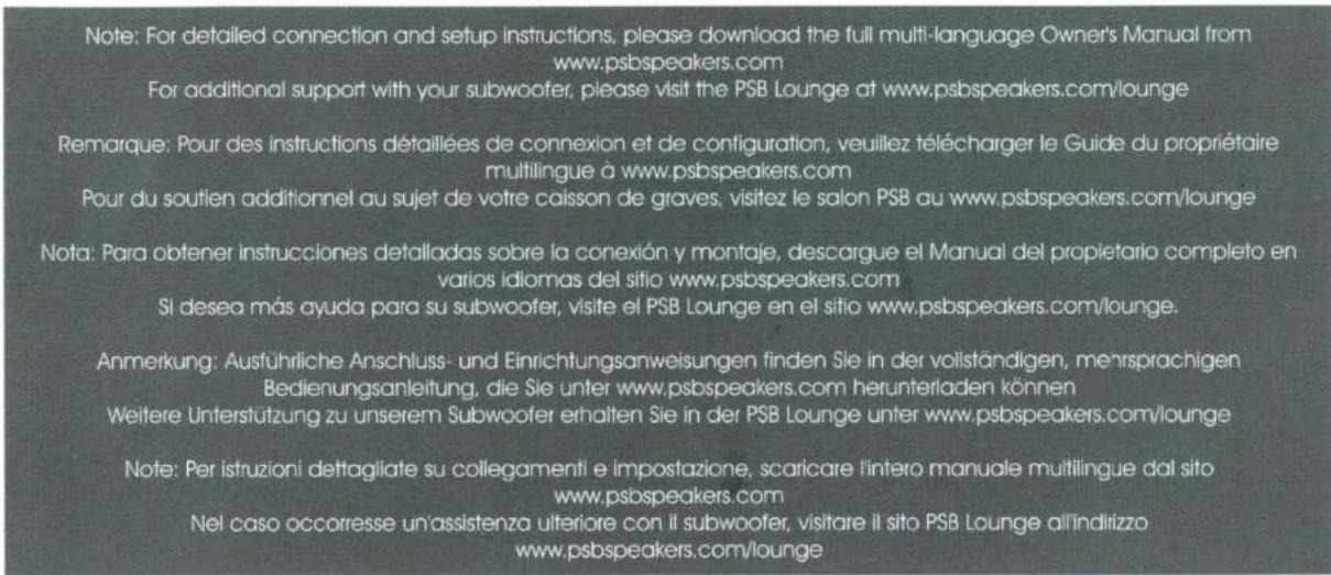 Note: For detailed connection and setup instructions, please download the full multi-language Owner's Manual from www.psbspeakers.com For additional support with your subwoofer, please visit the PSB Lounge at www.psbspeakers.com/lounge Remarque: Pour des instructions détaillées de connexion et de configuration, veuillez télécharger le Guide du propriétaire multilingue à www.psbspeakers.com Pour du soutien additionnel au sujet de votre caisson de graves, visitez le salon PSB au www.psbspeakers.com/lounge Nota: Para obtener instrucciones detalladas sobre la conexión y montaje, descargue el Manual del propietario completo en varios idiomas del sitio www.psbspeakers.com Si desea más ayuda para su subwoofer, visite el PSB Lounge en el sitio www.psbspeakers.com/lounge. Anmerkung: Austführliche Anschluss- und Einrichtungsanweisungen finden Sie in der vollständigen, mensprachigen Bedienungsanleitung, die Sie unter www.psbspeakers.com herunterladen können Weitere Unterstützung zu unserem Subwoofer erhalten Sie in der PSB Lounge unter www.psbspeakers.com/lounge Note: Per istruzioni dettagliate su collegamenti e impostazione, scaricare l'intero manuale multilingue dal sito www.psbspeakers.com Nel caso occorresse un'assistenza ulteriore con il subwoofer, visitare il sito PSB Lounge all'indirizzo www.psbspeakers.com/lounge