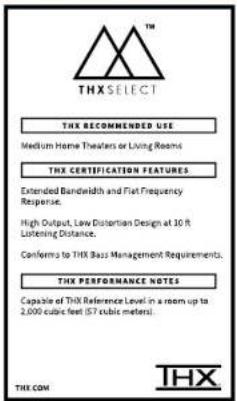 THX SELECT THX RECOMMENDED USE Medium Home Theaters or Living Rooms THX CERTIFICATION FEATURES Extended Bandwidth and Flat Frequency Response. High Output, Low Distortion Design at 10 ft Listening Distance. Conforms to THX Bass Management Requirements. THX PERFORMANCE NOTES Capable of THX Reference Level in a room up to 2,000 cubic feet (57 cubic meters). THX COM THX