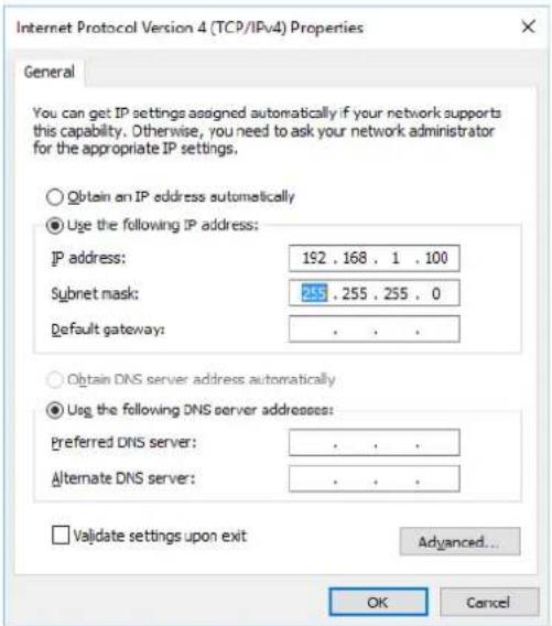 Internet Protocol Version 4 (TCP/IPv4) Properties General You can get IP settings assigned automatically if your network supports this capability. Otherwise, you need to ask your network administrator for the appropriate IP settings. Obtain an IP address automatically Use the following IP address: IP address: 192 . 168 . 1 . 100 Subnet mask: 255 . 255 . 255 . 0 Default gateway: . Obtain DNS server address automatically Use the following DNS server addresses: Preferred DNS server: . Alternate DNS server: . Validate settings upon exit Advanced... OK Cancel
