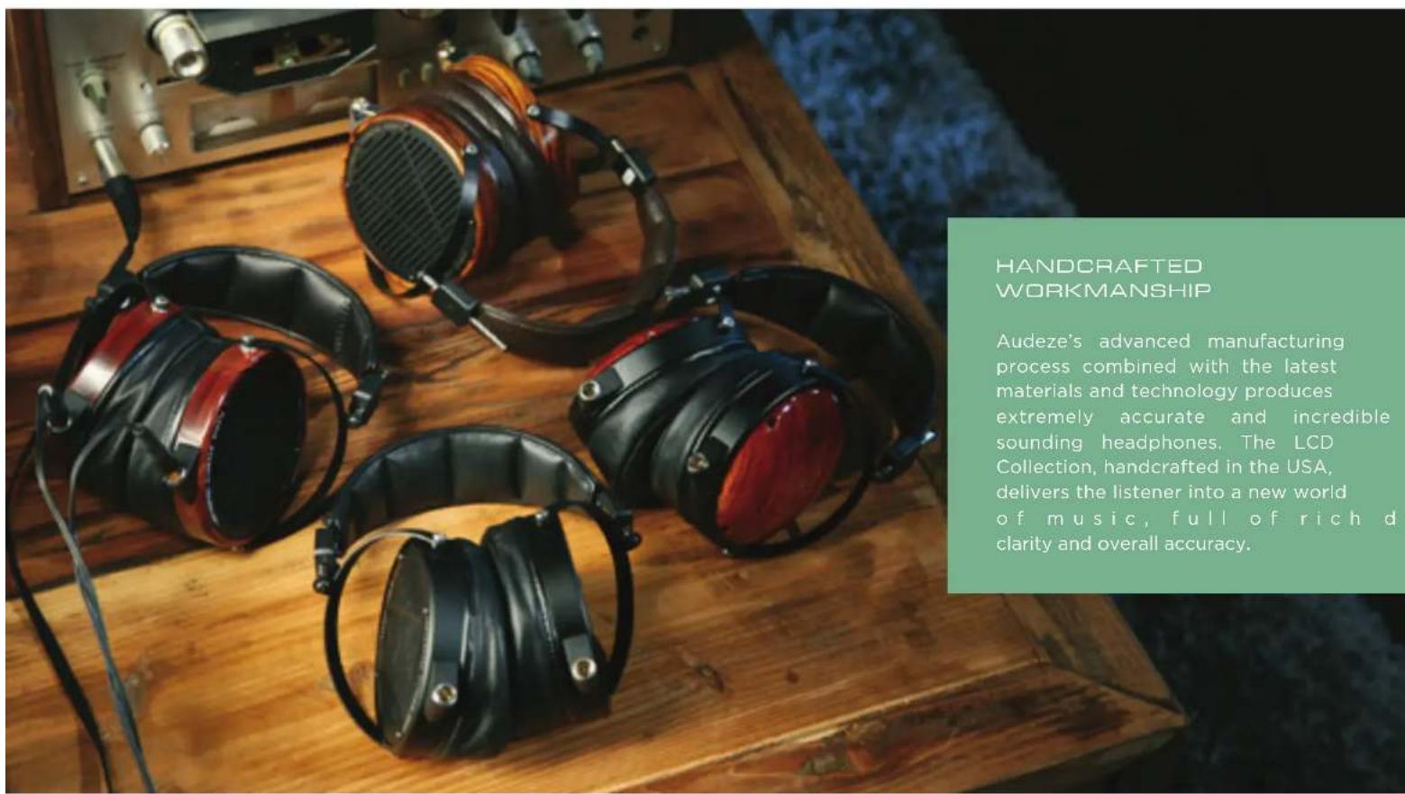 HANDCRAFTED WORKMANSHIP Audeze's advanced manufacturing process combined with the latest materials and technology produces extremely accurate and incredible sounding headphones. The LCD Collection, handcrafted in the USA, delivers the listener into a new world of music, full of rich d clarity and overall accuracy.