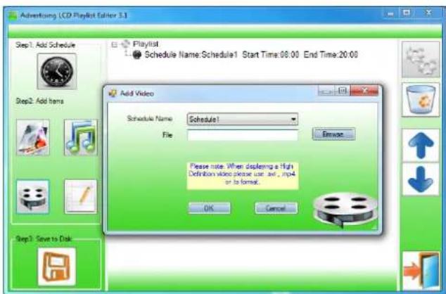 Advertising LCD Playlist editor 3.1 Step1: Add Schedule Add Schedule Schedule Name: Schedule1 Start Time:08:00 End Time:20:00 Add Video Schedule Name: Schedule1 File: Remove Please note: When displaying a high Definition video please use .txt, .mp4 or to format. OK Cancel Step2: Add Items Step3: Save to Disk