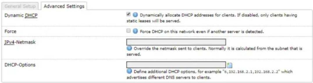 General Setup Advanced Settings Dynamic DHCP Dynamically allocate DHCP addresses for clients. If disabled, only clients having static leases will be served. Force Force DHCP on this network even if another server is detected. IPv4-Netmask Override the netmask sent to clients. Normally it is calculated from the subnet that is served. DHCP-Options Define additional DHCP options, for example "6,192.168.2.1,192.168.2.2" which advertises different DNS servers to clients.