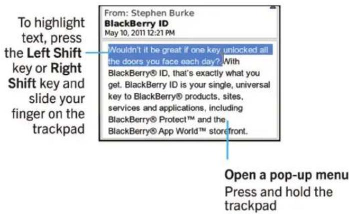 To highlight text, press the Left Shift key or Right Shift key and slide your finger on the trackpad From: Stephen Burke BlackBerry ID May 10, 2011 12:21 PM Wouldn't it be great if one key unlocked all the doors you face each day? With BlackBerry® ID, that's exactly what you get. BlackBerry ID is yo…