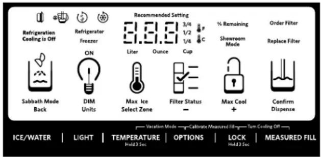 Refrigeration Cooling is Off Refrigerator Freezer Recommended Setting 3/4 1/2 1/4 C % Remaining Showroom Mode Order Filter Replace Filter ON Liter Ounce Cup Sabbath Mode Back DIM Units Max Ice Select Zone Filter Status - Max Cool + Confirm Dispense Vccation Mode Calibrate Measured Fill Turn Cooling Off ICE/WATER | LIGHT | TEMPERATURE | OPTIONS | LOCK | MEASURED FILL Hold 3 Sec. Hold 3 Sec