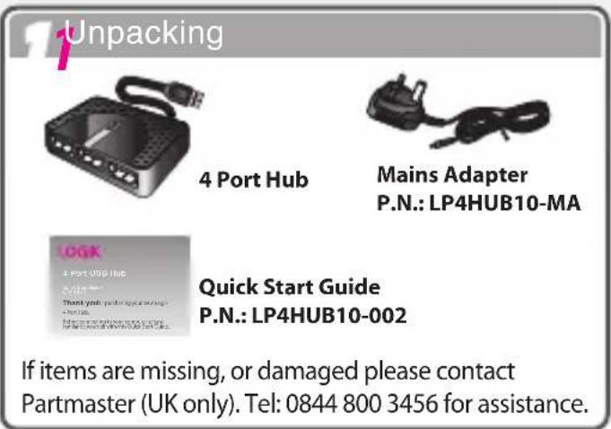1 Unpacking 4 Port Hub Mains Adapter P.N.: LP4HUB10-MA Quick Start Guide P.N.: LP4HUB10-002 If items are missing, or damaged please contact Partmaster (UK only). Tel: 0844 800 3456 for assistance.