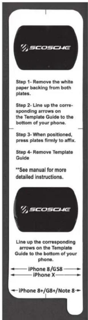 SCOSCHE Step 1- Remove the white paper backing from both plates. Step 2- Line up the corresponding arrows on the Template Guide to the bottom of your phone. Step 3- When positioned, press plates firmly to affix. Step 4- Remove Template Guide **See manual for more detailed instructions. SCOSCHE Line up the corresponding arrows on the Template Guide to the bottom of your phone. iPhone 8/GS8 iPhone X iPhone 8+/G8+/Note 8