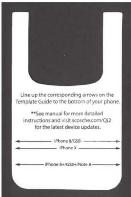 Line up the corresponding arrows on the Template Guide to the bottom of your phone. **See manual for more detailed instructions and visit scosche.com/Qi2 for the latest device updates. iPhone 8/GS8 iPhone X iPhone 8+/GS8+/Note 8
