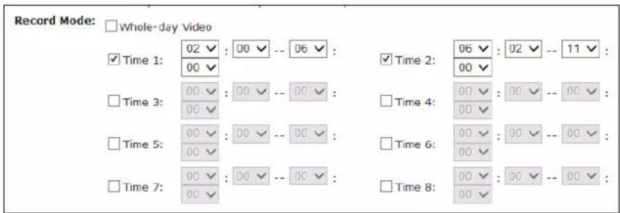 Record Mode: □ Whole-day Video ✓ Time 1: 02 ✓ : 00 ✓ -- 06 ✓ : 00 ✓ □ Time 3: 00 ✓ : 00 ✓ -- 00 ✓ : 00 ✓ □ Time 5: 00 ✓ : 00 ✓ -- 00 ✓ : 00 ✓ □ Time 7: 00 ✓ : 00 ✓ -- 00 ✓ : 00 ✓ 00 ✓ 00 ✓ 00 ✓ 00 ✓ 00 ✓ 00 ✓ 00 ✓ 00 ✓ 00 ✓ 00 ✓ 00 ✓ 00 ✓ 00 ✓ 00 ✓ 00 ✓ 00 ✓ 06 ✓ : 06 ✓ : 11 ✓ : 06 ✓ : 02 ✓ : 11 ✓ : 06 ✓ : 11 ✓ : 11 ✓ : 06 ✓ : 11 ✓ : 11 ✓ : 06 ✓ : 11 ✓ : 11 ✓ : 06 ✓ : 11 ✓ : 11 ✓ : 06 ✓ : 11 ✓ : 11 ✓ : 06 ✓ : 11 ✓ : 11 ✓ : 06 ✓ : -11 ✓ : -11 ✓ : -11 ✓ : -11 ✓ : -11 ✓ : -11 ✓ : -11 ✓ : -11 ✓ : -11 ✓ : -11 ✓ : -11 ✓ : -11 ✓ : -11 ✓ : -11 ✓ : -11 ✓ : -11 ✓ : -11 ✓ : -11 ✓ : -11 ✓ : -11 ✓ : -12 ✓ ✓ Time 2: 00 ✓ □ Time 4: 00 ✓ : 00 ✓ -- 00 ✓ : 00 ✓ : 00 ✓ -- 00 ✓ : □ Time 5: 00 ✓ : 00 ✓ -- 00 ✓ : 00 ✓ : 00 ✓ -- 00 ✓ : □ Time 6: 00 ✓ : 00 ✓ -- 00 ✓ : 00 ✓ : 00 ✓ -- 00 ✓ : □ Time 8: 00 ✓ : 00 ✓ -- 00 ✓ : 00 ✓ : 00 ✓ -- 00 ✓ : □ Time 9: 06 ✓ : 66✓ : -66✓ : -66✓ : -66✓ : -66✓ : -66✓ : -66✓ : -66✓ : -66✓ : -66✓ : -66✓ : -66✓ : -66✓ : -66✓ : -66✓ : -66✓ : -66✓ : -66✓ : -66✓