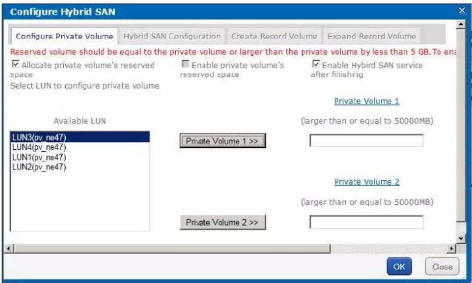 Configure Hybrid SAN Configure Private Volume Hybrid SAN Configuration Create Record Volume Expand Record Volume Reserved volume should be equal to the private volume or larger than the private volume by less than 5 GB. To enable ✓ Allocate private volume's reserved space Enable private volume's reserved space Enable Hybrid SAN service after finishing Select LUN to configure private volume Private Volume 1 Available LUN (larger than or equal to 50000MB) LUN3(pv_ne47) Private Volume 1 >> LUN4(pv_ne47) LUN1(pv_ne47) LUN2(pv_ne47) Private Volume 2 (larger than or equal to 50000MB) Private Volume 2 >> OK Close
