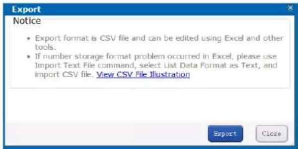 Export Notice • Export format is CSV file and can be edited using Excel and other tools. • If number storage format problem occurred in Excel, please use Import Text File command, select List Data Format as Text, and import CSV file. View CSV File Illustration Export Close