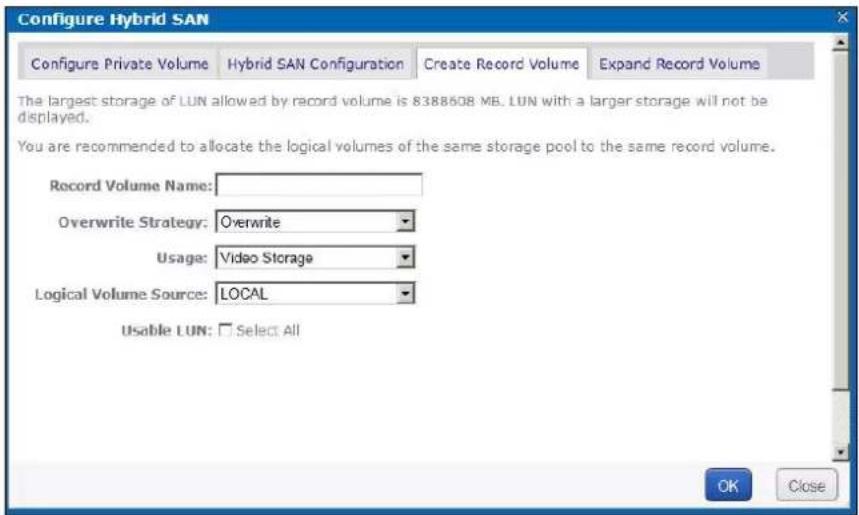 Configure Hybrid SAN Configure Private Volume Hybrid SAN Configuration Create Record Volume Expand Record Volume The largest storage of LUN allowed by record volume is 8388608 MB. LUN with a larger storage will not be displayed. You are recommended to allocate the logical volumes of the same storage pool to the same record volume. Record Volume Name: Overwrite Usage: Video Storage Logical Volume Source: LOCAL Usable LUN: Select All OK Close