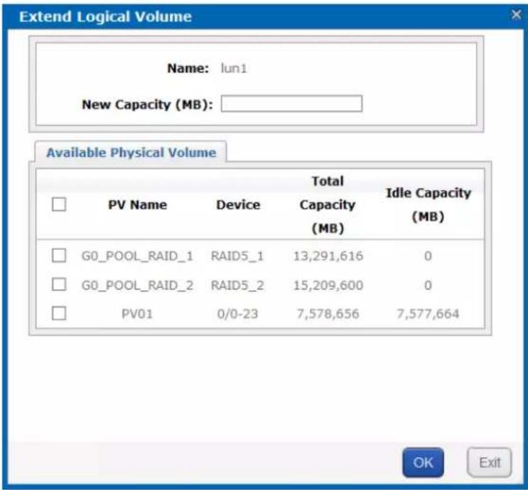 Extend Logical Volume Name: lun1 New Capacity (MB): Available Physical Volume PV Name Device Total Capacity (MB) Idle Capacity (MB) G0_POOL_RAID_1 RAID5_1 13,291,616 0 G0_POOL_RAID_2 RAID5_2 15,209,600 0 PV01 0/0-23 7,578,656 7,577,664 OK Exit