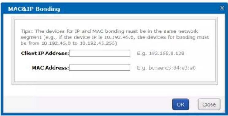 MAC&IP Bonding Tips: The devices for IP and MAC bonding must be in the same network segment (e.g., if the device IP is 10.192.45.6, the devices for bonding must be from 10.192.45.0 to 10.192.45.255) Client IP Address: E.g. 192.168.0.128 MAC Address: E.g. bc:ae:c5:84:e3:a0 OK Close