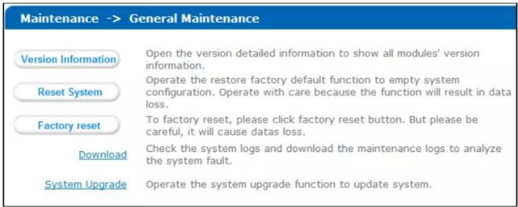 Maintenance -> General Maintenance Version Information Open the version detailed information to show all modules' version information. Reset System Operate the restore factory default function to empty system configuration. Operate with care because the function will result in data loss. Factory reset To factory reset, please click factory reset button. But please be careful, it will cause datas loss. Download Check the system logs and download the maintenance logs to analyze the system fault. System Upgrade Operate the system upgrade function to update system.