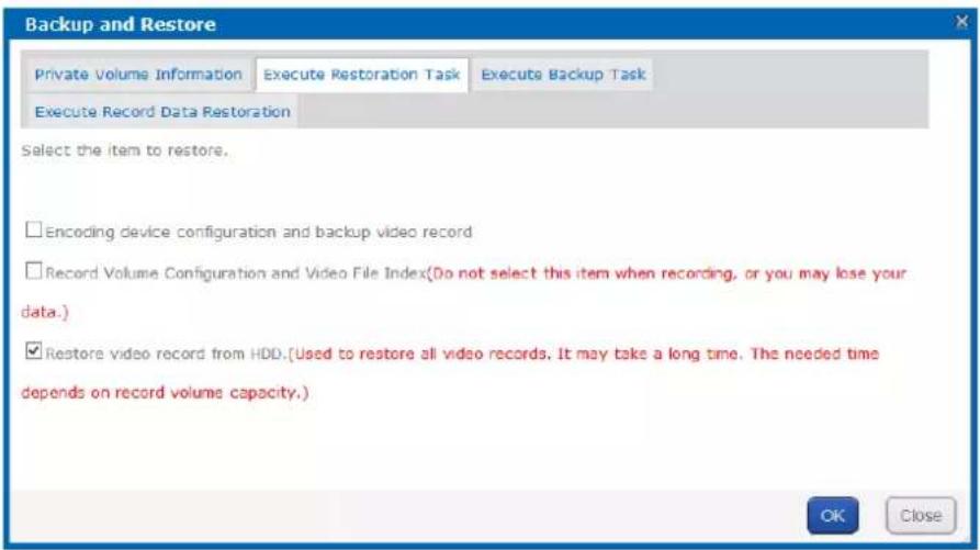 Backup and Restore Private Volume Information Execute Restoration Task Execute Backup Task Execute Record Data Restoration Select the item to restore. Encoding device configuration and backup video record Record Volume Configuration and Video File Index(Do not select this item when recording, or you may lose your data.) Restore video record from HDD.(Used to restore all video records. It may take a long time. The needed time depends on record volume capacity.) OK Close