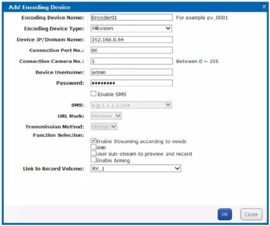 Add Encoding Device Encoding Device Name: Encoder01 For example pv_0001 Encoding Device Type: Hikvision Device IP/Domain Name: 192.168.0.64 Connection Port No.: 80 Connection Camera No.: 1 Between 0 ~ 255 Device Username: admin Password: ********** Enable SMS SMS: e.g.l.1.1.1:554 URL Mark: hikvision Transmission Method: rprtsp Function Selection: Enable Streaming according to needs ANR User sub-stream to preview and record Enable Arming Link to Record Volume: RV_1