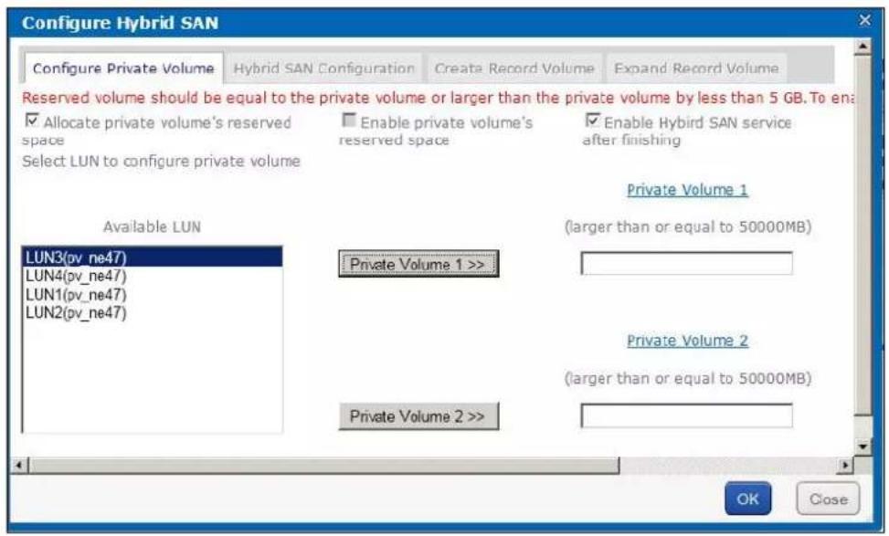 Configure Hybrid SAN Configure Private Volume Hybrid SAN Configuration Create Record Volume Expand Record Volume Reserved volume should be equal to the private volume or larger than the private volume by less than 5 GB. To enable ✓ Allocate private volume's reserved space Enable private volume's reserved space ✓ Enable Hybird SAN service after finishing Select LUN to configure private volume Private Volume 1 Available LUN LUN3(pv_ne47) LUN4(pv_ne47) LUN1(pv_ne47) LUN2(pv_ne47) Private Volume 1 >> Private Volume 2 (larger than or equal to 50000MB) Private Volume 2 (larger than or equal to 50000MB) Private Volume 2 >> OK Close