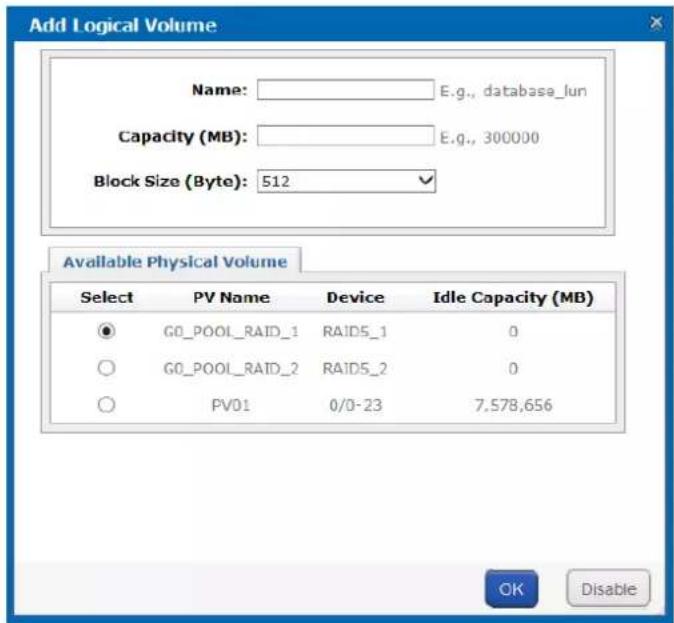 Add Logical Volume Name: E.g., database_lun Capacity (MB): E.g., 300000 Block Size (Byte): 512 Available Physical Volume Select PV Name Device Idle Capacity (MB) ● G0_POOL_RAID_1 RAID5_1 0 ○ G0_POOL_RAID_2 RAID5_2 0 ○ PV01 0/0-23 7,578,656 OK Disable