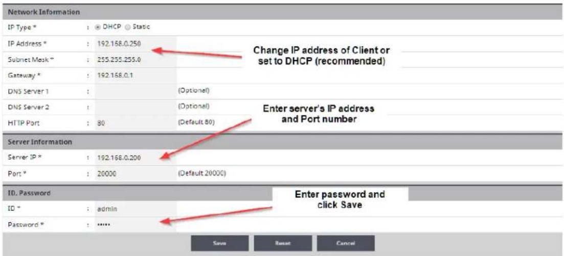 Network Information IP Type * : DHCP Static IP Address * : 192.168.0.250 Subnet Mask * : 255.255.255.0 Gateway * : 192.168.0.1 DNS Server 1 : (Optional) DNS Server 2 : (Optional) HTTP Port : 80 (Default 80) Server Information Server IP * : 192.168.0.200 Port * : 20000 (Default 20000) ID. Password ID * : admin Password * : ...... Change IP address of Client or set to DHCP (recommended) Enter server's IP address and Port number Enter password and click Save Save Reset Cancel