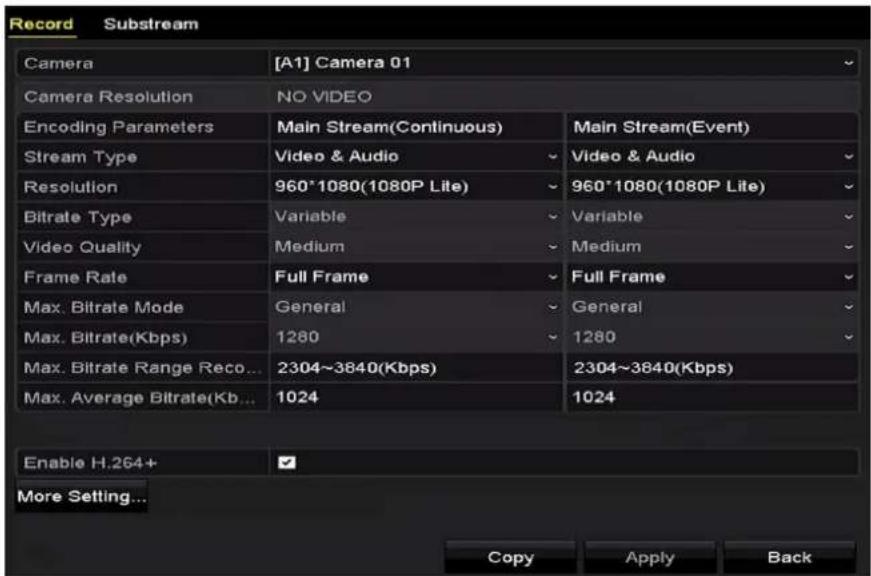 Record Substream Camera [A1] Camera 01 Camera Resolution NO VIDEO Encoding Parameters Main Stream(Continuous) Main Stream(Event) Stream Type Video & Audio Video & Audio Resolution 960*1080(1080P Lite) 960*1080(1080P Lite) Bitrate Type Variable Variable Video Quality Medium Medium Frame Rate Full Frame Full Frame Max. Bitrate Mode General General Max. Bitrate(Kbps) 1280 1280 Max. Bitrate Range Reco... 2304~3840(Kbps) 2304~3840(Kbps) Max. Average Bitrate(Kb... 1024 1024 Enable H.264+ ✓ More Setting... Copy Apply Back