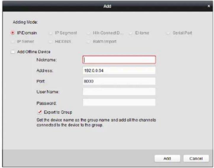 Add Adding Mode: IP/Domain IP Segment Hik-ConnectD... E-Home Serial Port IP Server HODNS Batch Import Add Offline Device Nickname: Address: 192.0.0.04 Port 8000 User Name: Password: ✓ Export to Group Set the device name as the group name and add all the channels connected to the device to the group. Add Cancel