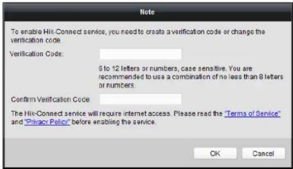 To enable Hik-Connect service, you need to create a verification code or change the verification code. Verification Code: 6 to 12 letters or numbers, case sensitive. You are recommended to use a combination of no less than 8 letters or numbers. Confirm Verification Code The Hik-Connect service will require internet access. Please read the "Terms of Service" and "Privacy Policy" before enabling the service. OK Cancel