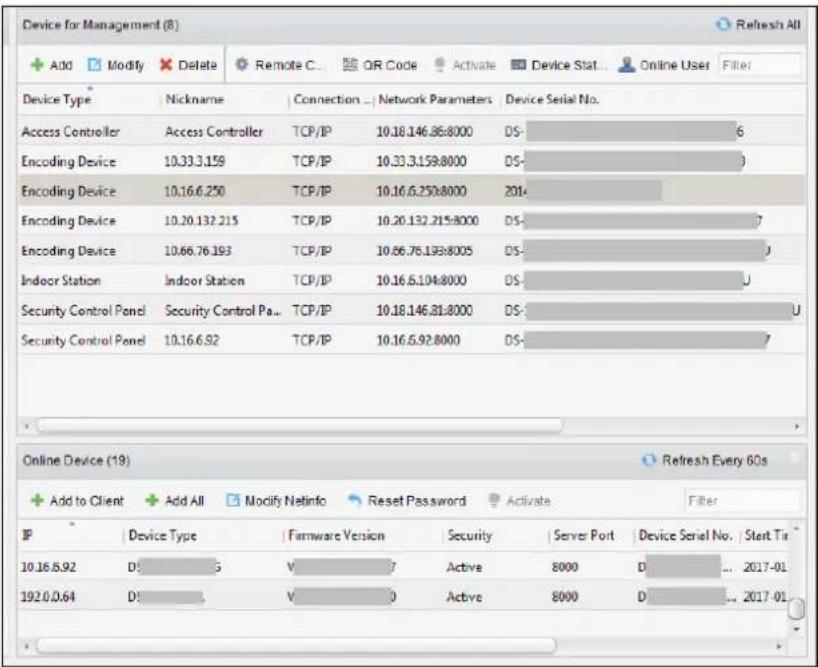 Device for Management (8) + Add Modify Delete Remote C OR Code Activate Device Stat Online User Filter Device Type Nickname Connection Network Parameters Device Serial No. Access Controller Access Controller TCP/IP 10.18.146.86:8000 DS- 6 Encoding Device 10.33.3.159 TCP/IP 10.33.3.159:8000 DS- Encoding Device 10.16.6.250 TCP/IP 10.16.6.250:8000 2014 Encoding Device 10.20.132.215 TCP/IP 10.20.132.215:8000 DS- 7 Encoding Device 10.66.76.193 TCP/IP 10.66.76.193:8005 DS- Indoor Station Indoor Station TCP/IP 10.16.6.104:8000 DS- U Security Control Panel Security Control Pa... TCP/IP 10.18.146.81:8000 DS- U Security Control Panel 10.16.6.92 TCP/IP 10.16.6.92:8000 DS- 7 Online Device (19) Refresh Every 60s + Add to Client + Add All Modify Netinfo Reset Password Activate Filter IP Device Type Firmware Version Security Server Port Device Serial No Start Tri 10.16.6.92 DS- 5 V- 7 Active 8000 D- ... 2017-01 192.0.0.64 DS- V- 0 Active 8000 D- ... 2017-01