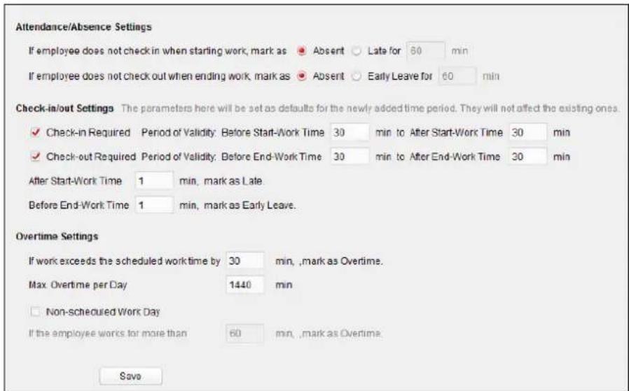 Attendance/Absence Settings If employee does not check in when starting work, mark as Absent Late for 80 min If employee does not check out when ending work, mark as Absent Early Leave for 60 min Check-in/out Settings The parameters here will be set as defaults for the newly added time period. They will not affect the existing ones. ✓ Check-in Required Period of Validity: Before Start-Work Time 30 min to After Start-Work Time 30 min ✓ Check-out Required Period of Validity: Before End-Work Time 30 min to After End-Work Time 30 min After Start-Work Time 1 min, mark as Late Before End-Work Time 1 min, mark as Early Leave. Overtime Settings If work exceeds the scheduled work time by 30 min, ,mark as Overtime. Max. Overtime per Day 1440 min □ Non-scheduled Work Day If the employee works for more than 60 min, ,mark as Overtime. Save